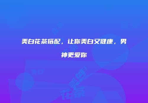 美白花茶搭配，让你美白又健康，男神更爱你
