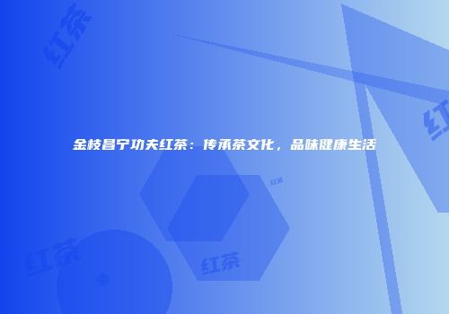 金枝昌宁功夫红茶：传承茶文化，品味健康生活