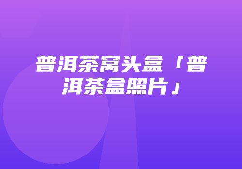 普洱茶窝头盒「普洱茶盒照片」