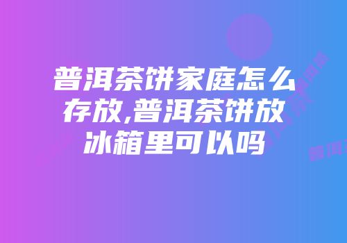 普洱茶饼家庭怎么存放,普洱茶饼放冰箱里可以吗