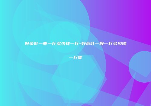 好茶叶一般一斤多少钱一斤-好茶叶一般一斤多少钱一斤呢