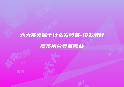 六大茶类属于什么发酵茶-按发酵程度茶的分类有哪些