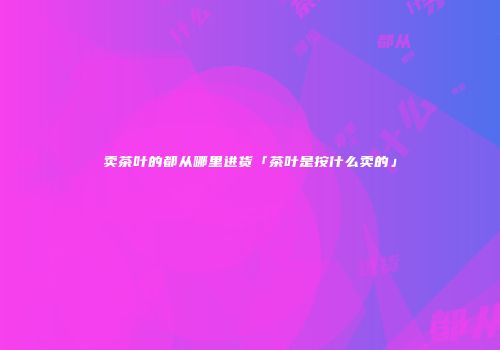卖茶叶的都从哪里进货「茶叶是按什么卖的」