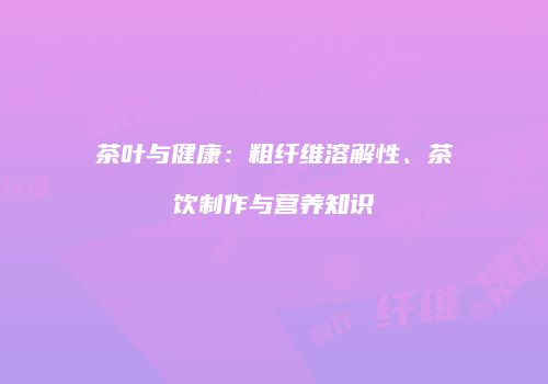 茶叶与健康：粗纤维溶解性、茶饮制作与营养知识