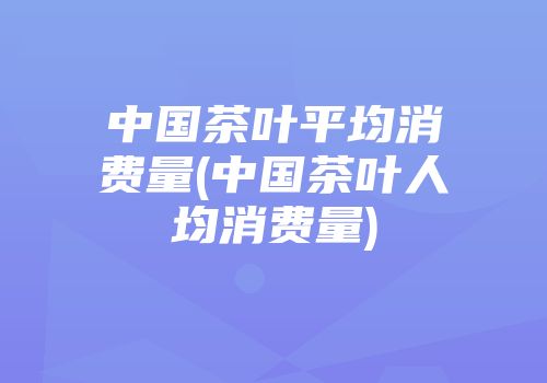 中国茶叶平均消费量(中国茶叶人均消费量)