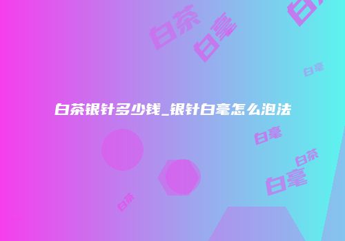 白茶银针多少钱_银针白毫怎么泡法