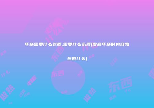 年糕需要什么过程,需要什么东西(做熟年糕时内容物在做什么)