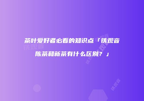 茶叶爱好者必看的知识点「铁观音陈茶和新茶有什么区别？」
