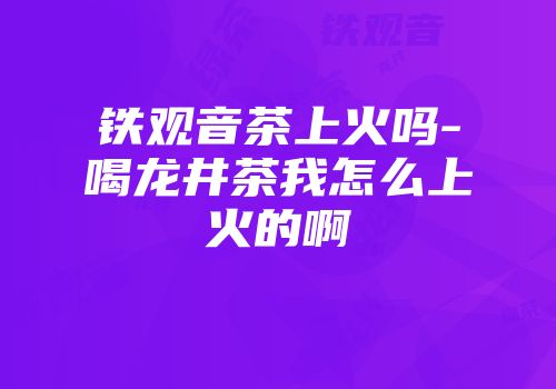 铁观音茶上火吗-喝龙井茶我怎么上火的啊