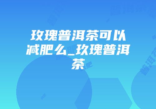 玫瑰普洱茶可以减肥么_玖瑰普洱茶