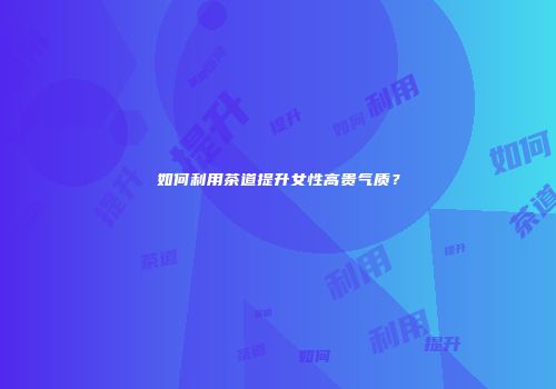 如何利用茶道提升女性高贵气质？