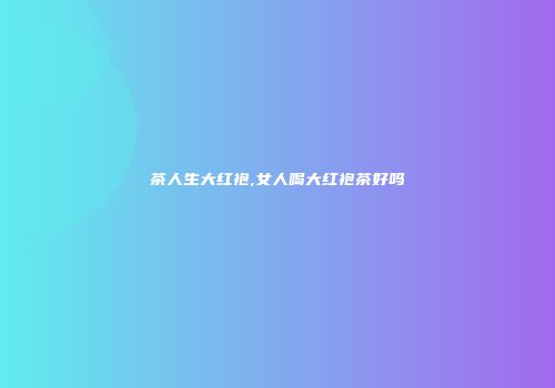 茶人生大红袍,女人喝大红袍茶好吗