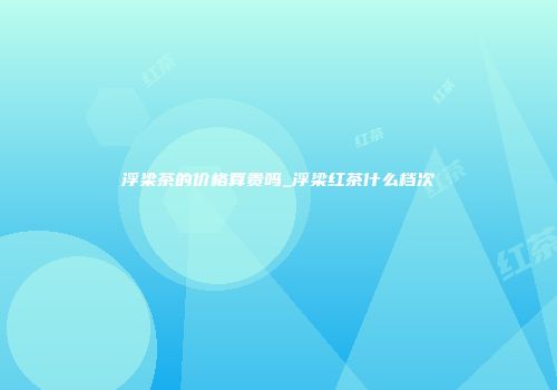 浮梁茶的价格算贵吗_浮梁红茶什么档次