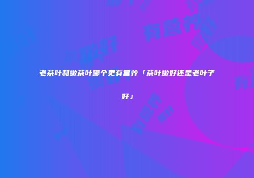 老茶叶和嫩茶叶哪个更有营养「茶叶嫩好还是老叶子好」