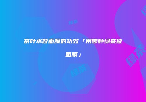 茶叶水做面膜的功效「用哪种绿茶做面膜」