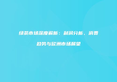 绿茶市场深度解析：利润分析、消费趋势与欧洲市场展望