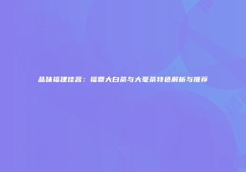 品味福建佳茗：福鼎大白茶与大毫茶特色解析与推荐
