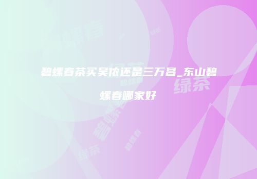 碧螺春茶买吴侬还是三万昌_东山碧螺春哪家好