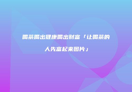 喝茶喝出健康喝出财富「让喝茶的人先富起来图片」