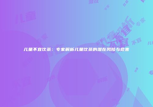 儿童不宜饮茶：专家解析儿童饮茶的潜在风险与危害