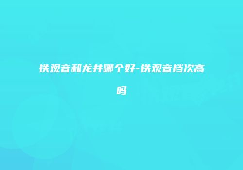 铁观音和龙井哪个好-铁观音档次高吗