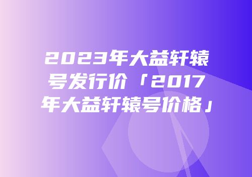2023年大益轩辕号发行价「2017年大益轩辕号价格」