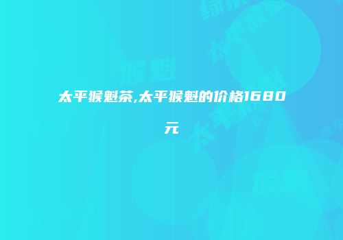 太平猴魁茶,太平猴魁的价格1680元