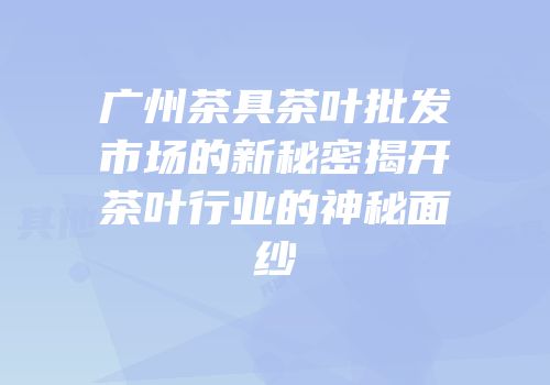 广州茶具茶叶批发市场的新秘密揭开茶叶行业的神秘面纱