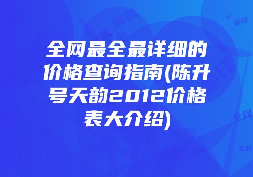 全网最全最详细的价格查询指南(陈升号天韵2012价格表大介绍)