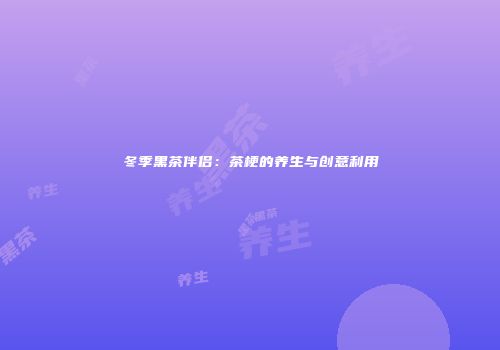 冬季黑茶伴侣：茶梗的养生与创意利用
