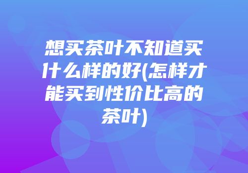 想买茶叶不知道买什么样的好(怎样才能买到性价比高的茶叶)