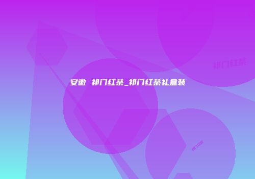 安徽 祁门红茶_祁门红茶礼盒装