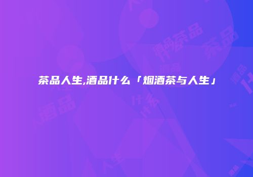 茶品人生,酒品什么「烟酒茶与人生」