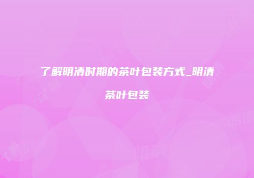 了解明清时期的茶叶包装方式_明清茶叶包装