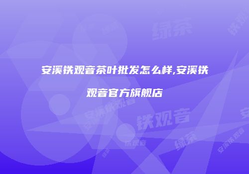安溪铁观音茶叶批发怎么样,安溪铁观音官方旗舰店