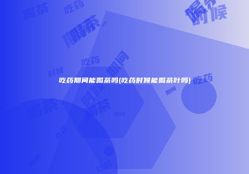 吃药期间能喝茶吗(吃药时候能喝茶叶吗)