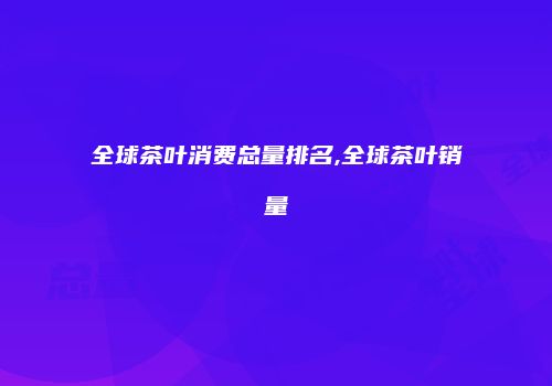 全球茶叶消费总量排名,全球茶叶销量
