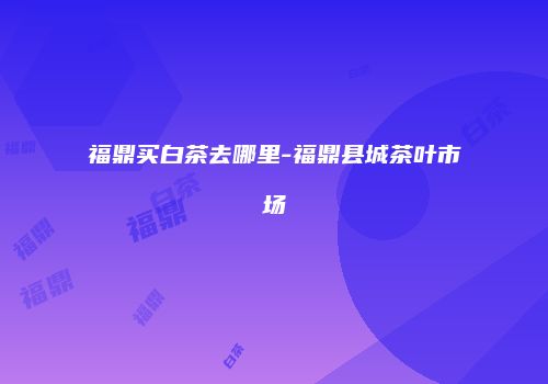 福鼎买白茶去哪里-福鼎县城茶叶市场