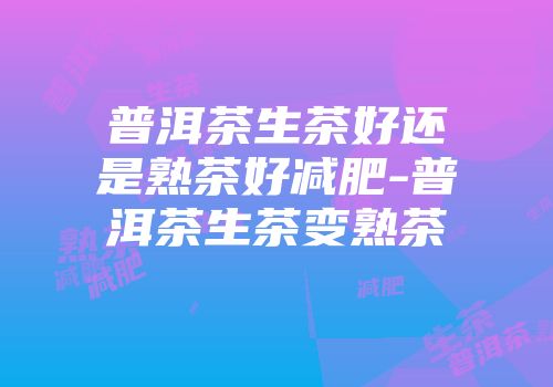 普洱茶生茶好还是熟茶好减肥-普洱茶生茶变熟茶