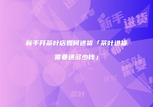新手开茶叶店如何进货「茶叶进货需要进多少钱」