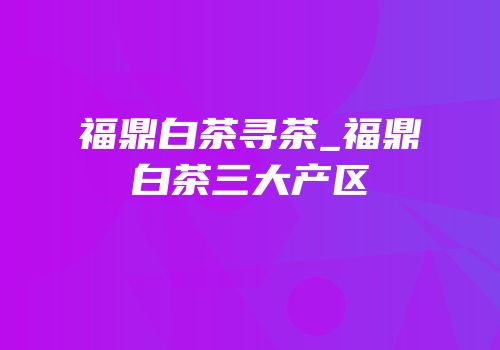 福鼎白茶寻茶_福鼎白茶三大产区