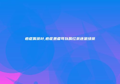 癌症喝茶叶,癌症患者可以喝红茶还是绿茶