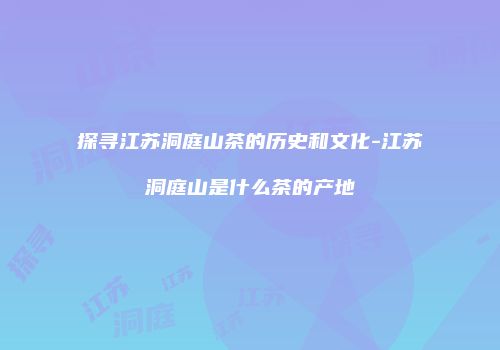 探寻江苏洞庭山茶的历史和文化-江苏洞庭山是什么茶的产地