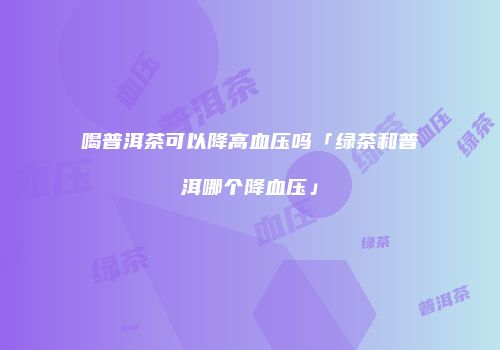 喝普洱茶可以降高血压吗「绿茶和普洱哪个降血压」
