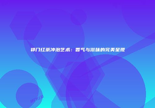 祁门红茶冲泡艺术：香气与滋味的完美呈现