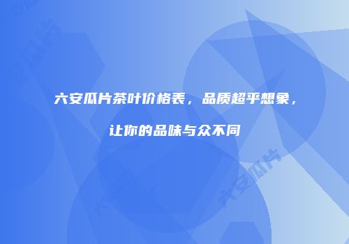 六安瓜片茶叶价格表，品质超乎想象，让你的品味与众不同