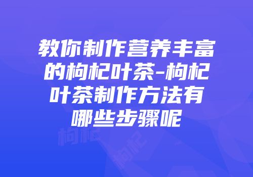教你制作营养丰富的枸杞叶茶-枸杞叶茶制作方法有哪些步骤呢