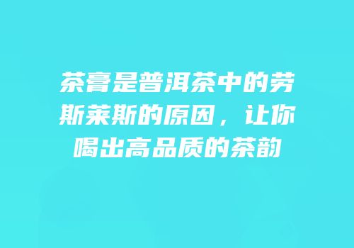 茶膏是普洱茶中的劳斯莱斯的原因，让你喝出高品质的茶韵