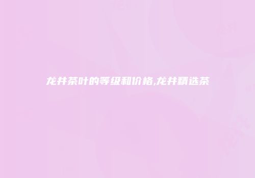 龙井茶叶的等级和价格,龙井精选茶