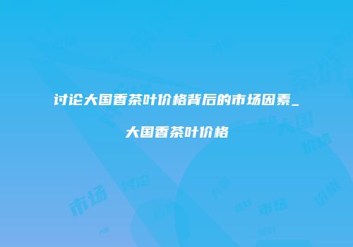 讨论大国香茶叶价格背后的市场因素_大国香茶叶价格